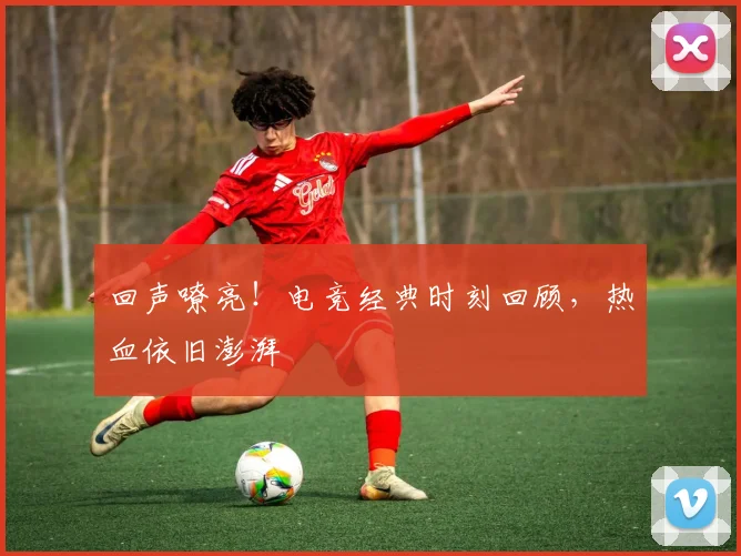 回声嘹亮！电竞经典时刻回顾，热血依旧澎湃