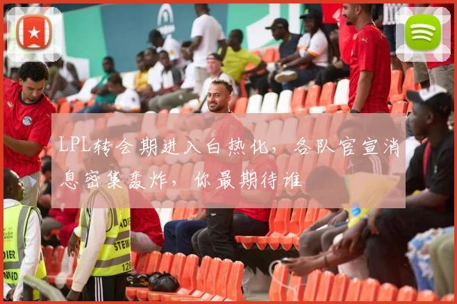 LPL转会期进入白热化，各队官宣消息密集轰炸，你最期待谁