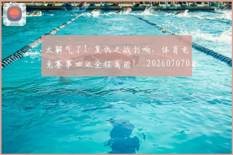 太解气了！复仇之战打响，体育电竞赛事回放全程高能！_20260707021937