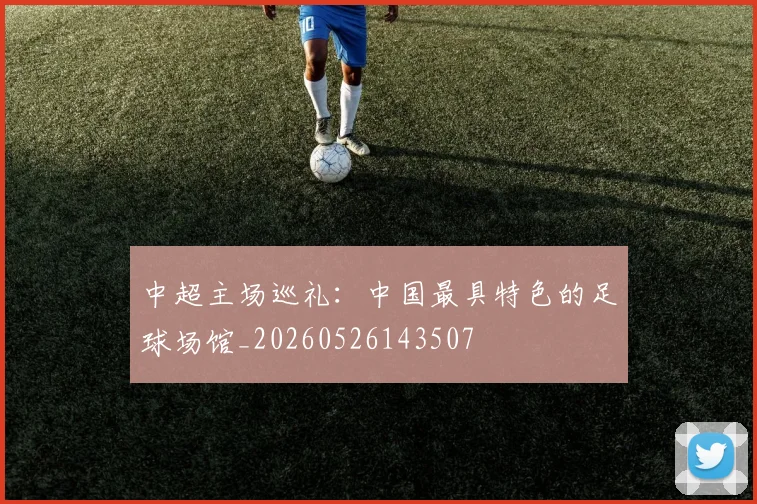 中超主场巡礼:中国最具特色的足球场馆_20260526143507