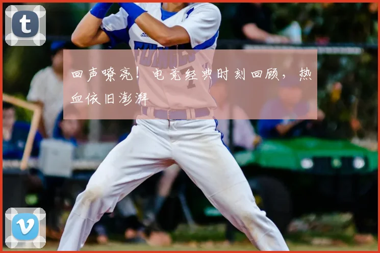 回声嘹亮！电竞经典时刻回顾，热血依旧澎湃