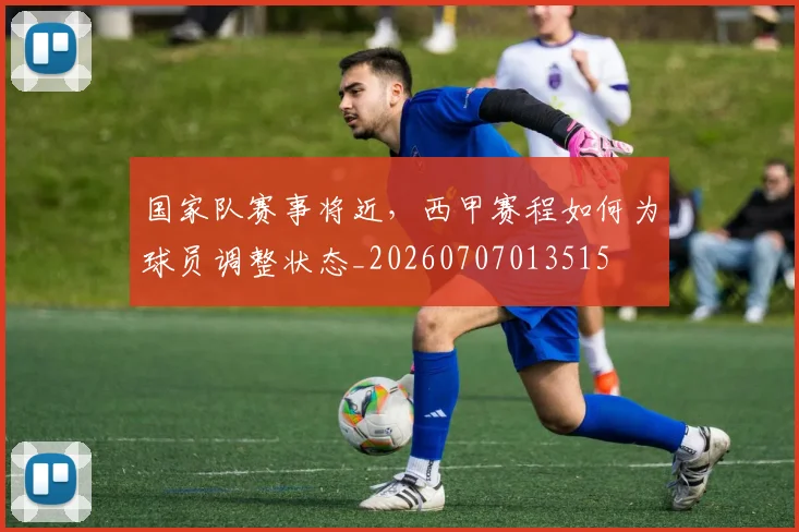 国家队赛事将近,西甲赛程如何为球员调整状态_20260707013515
