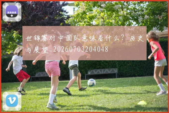 世锦赛对中国队意味着什么?历史与展望_20260703204048