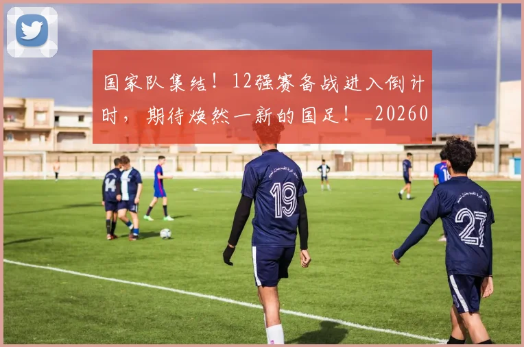 国家队集结！12强赛备战进入倒计时，期待焕然一新的国足！_20260707013519