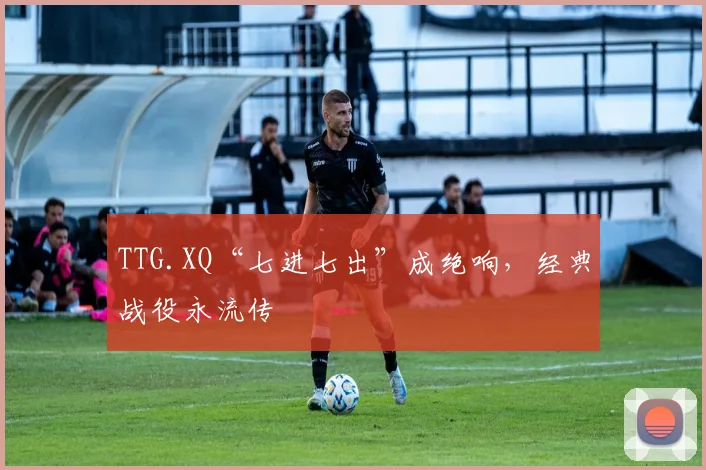 TTG.XQ“七进七出”成绝响，经典战役永流传