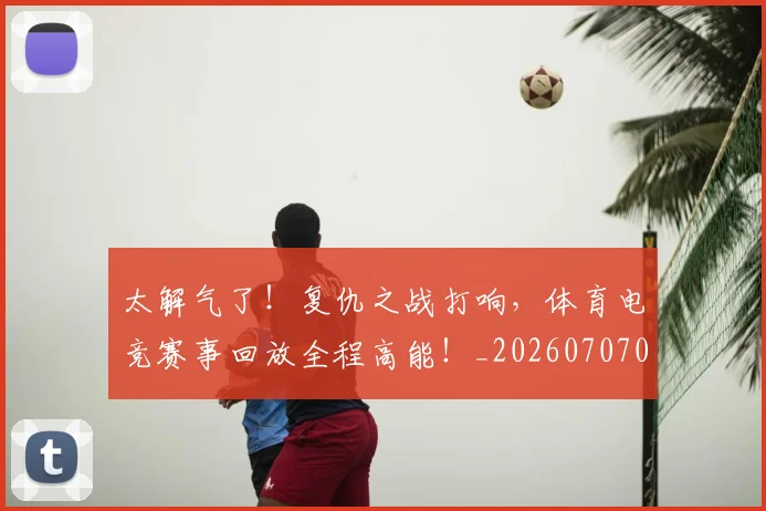 太解气了！复仇之战打响，体育电竞赛事回放全程高能！_20260707021937
