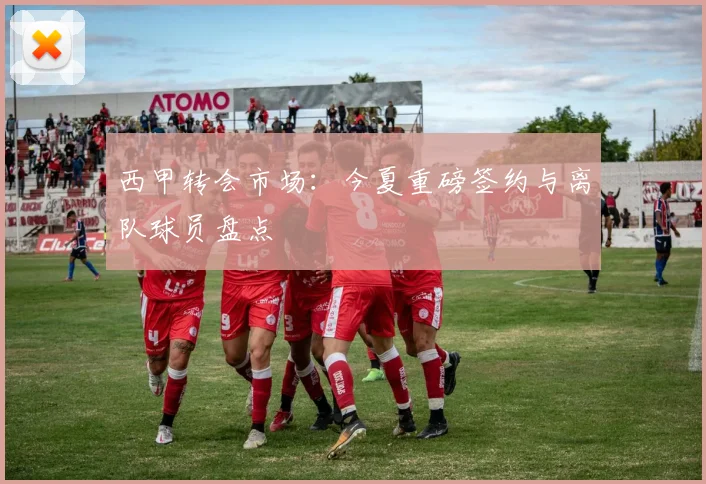 西甲转会市场:今夏重磅签约与离队球员盘点