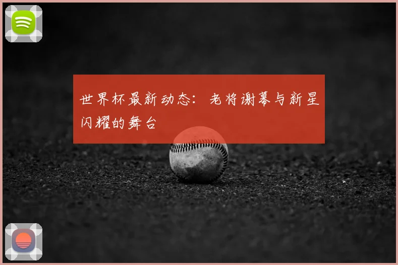 世界杯最新动态：老将谢幕与新星闪耀的舞台