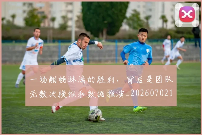 一场酣畅淋漓的胜利，背后是团队无数次模拟和数据推演_20260702173534