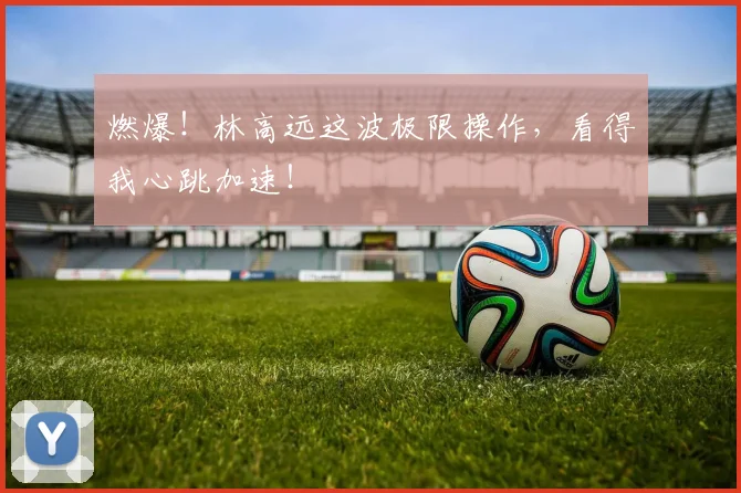 燃爆！林高远这波极限操作，看得我心跳加速！