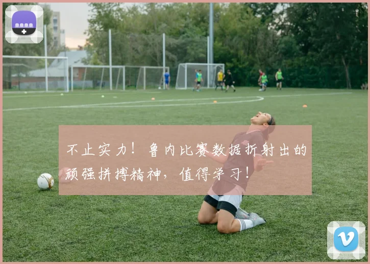 不止实力！鲁内比赛数据折射出的顽强拼搏精神，值得学习！