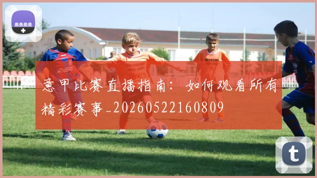 意甲比赛直播指南:如何观看所有精彩赛事_20260522160809