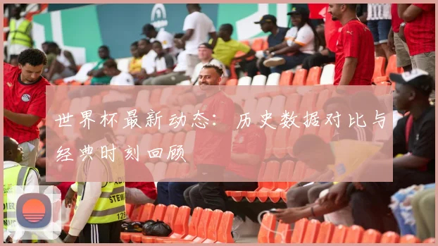 世界杯最新动态：历史数据对比与经典时刻回顾
