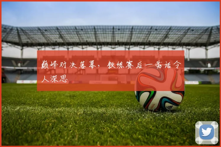 巅峰对决落幕，教练赛后一番话令人深思