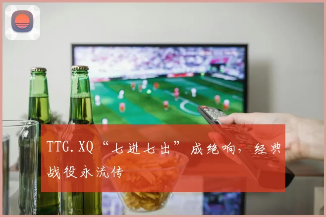 TTG.XQ“七进七出”成绝响，经典战役永流传