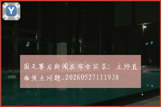 国足赛后新闻发布会实录:主帅直面焦点问题_20260527111938