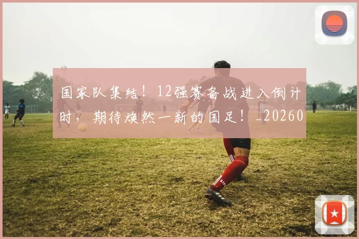 国家队集结!12强赛备战进入倒计时,期待焕然一新的国足!_20260707013519