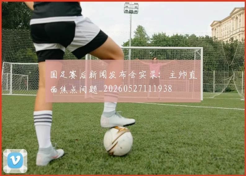 国足赛后新闻发布会实录：主帅直面焦点问题_20260527111938