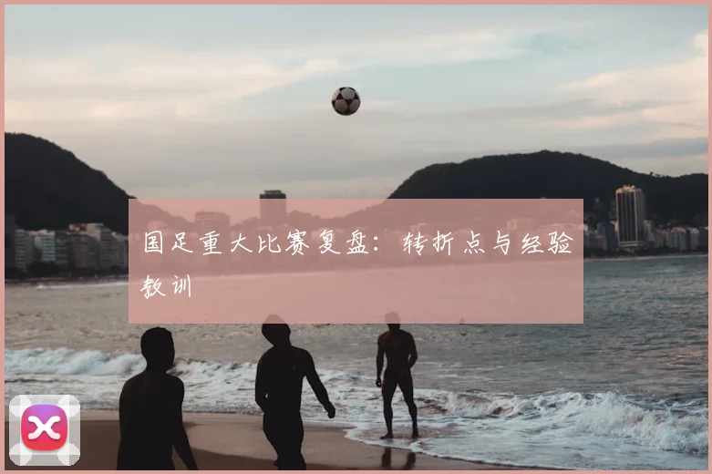 国足重大比赛复盘：转折点与经验教训