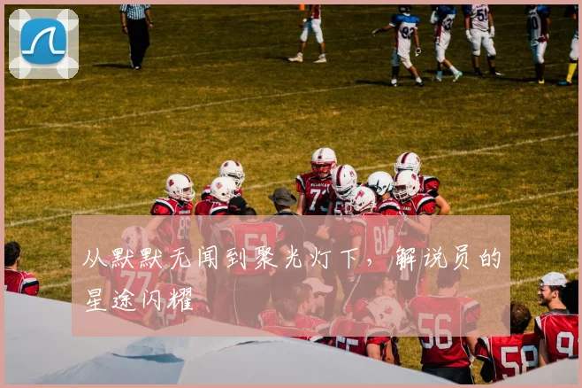 从默默无闻到聚光灯下,解说员的星途闪耀