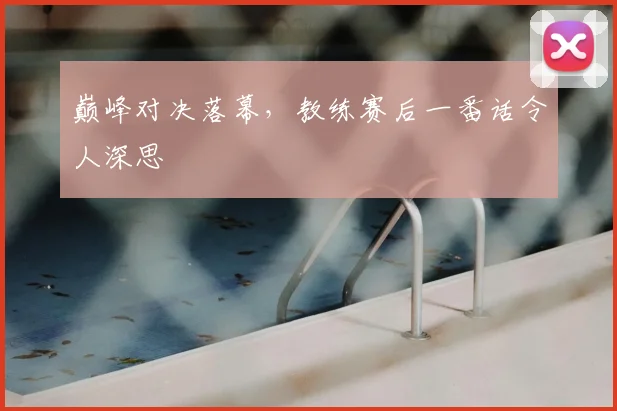 巅峰对决落幕，教练赛后一番话令人深思